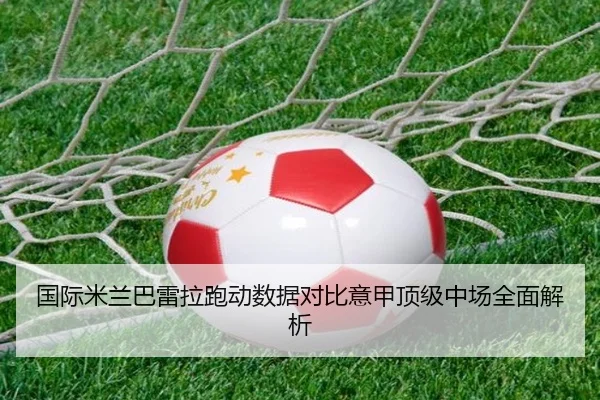 国际米兰巴雷拉跑动数据对比意甲顶级中场全面解析