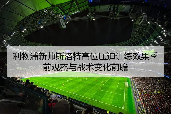 利物浦新帅斯洛特高位压迫训练效果季前观察与战术变化前瞻