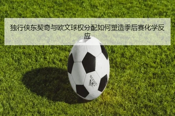 独行侠东契奇与欧文球权分配如何塑造季后赛化学反应